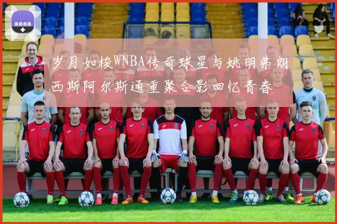 岁月如梭WNBA传奇球星与姚明弗朗西斯阿尔斯通重聚合影回忆青春