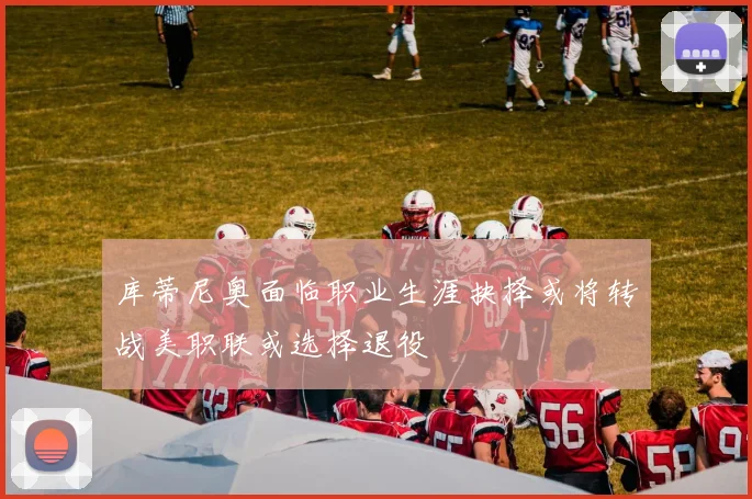 库蒂尼奥面临职业生涯抉择或将转战美职联或选择退役