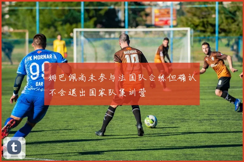 姆巴佩尚未参与法国队合练但确认不会退出国家队集训营