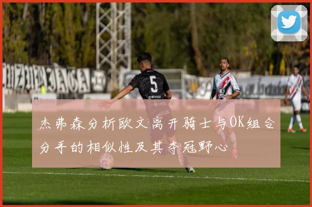 杰弗森分析欧文离开骑士与OK组合分手的相似性及其夺冠野心