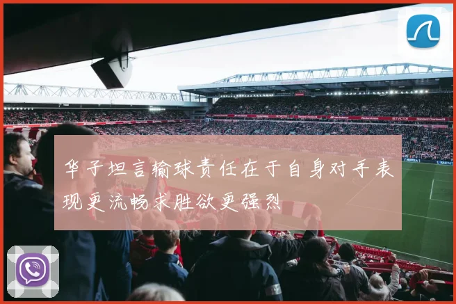 华子坦言输球责任在于自身对手表现更流畅求胜欲更强烈