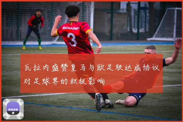 瓦拉内盛赞皇马与欧足联达成协议对足球界的积极影响