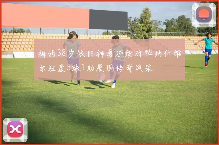 梅西38岁依旧神勇连续对阵纳什维尔狂轰5球1助展现传奇风采