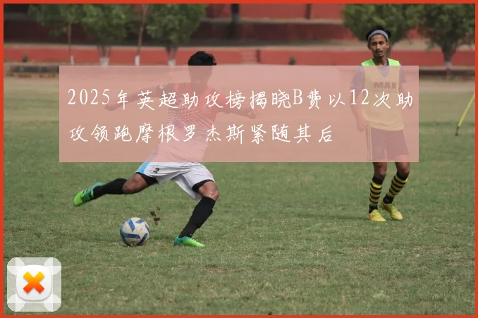 2025年英超助攻榜揭晓B费以12次助攻领跑摩根罗杰斯紧随其后