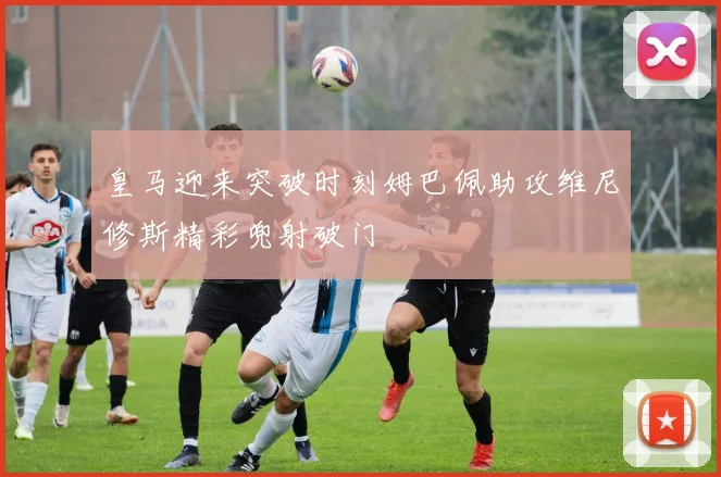 皇马迎来突破时刻姆巴佩助攻维尼修斯精彩兜射破门
