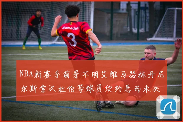 NBA新赛季前景不明艾维马瑟林丹尼尔斯索汉杜伦等球员续约悬而未决