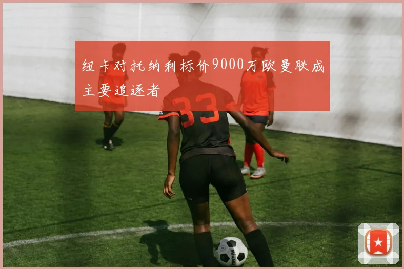 纽卡对托纳利标价9000万欧曼联成主要追逐者