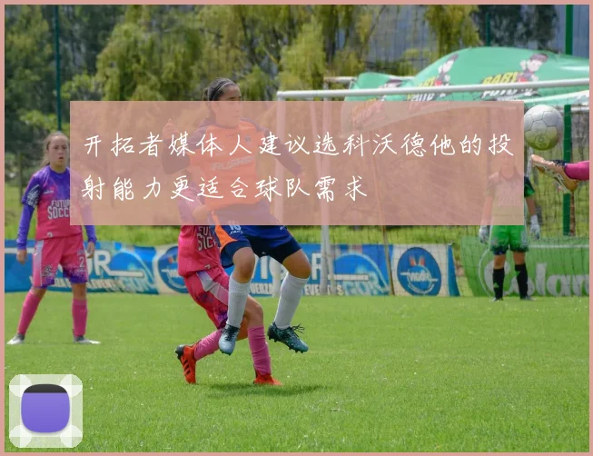 开拓者媒体人建议选科沃德他的投射能力更适合球队需求