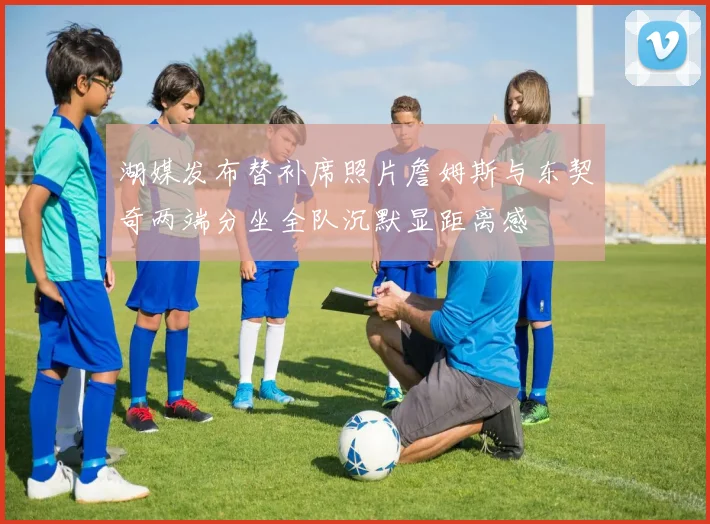 湖媒发布替补席照片詹姆斯与东契奇两端分坐全队沉默显距离感