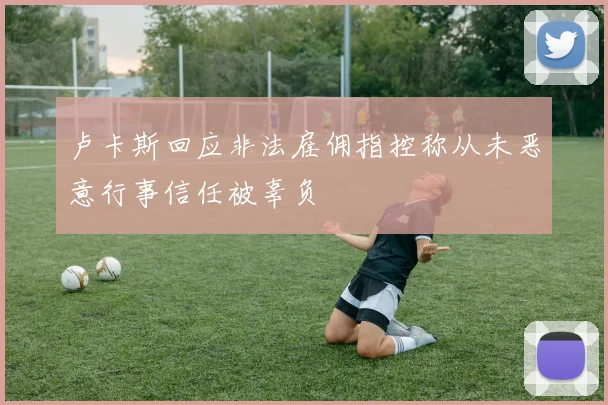 卢卡斯回应非法雇佣指控称从未恶意行事信任被辜负