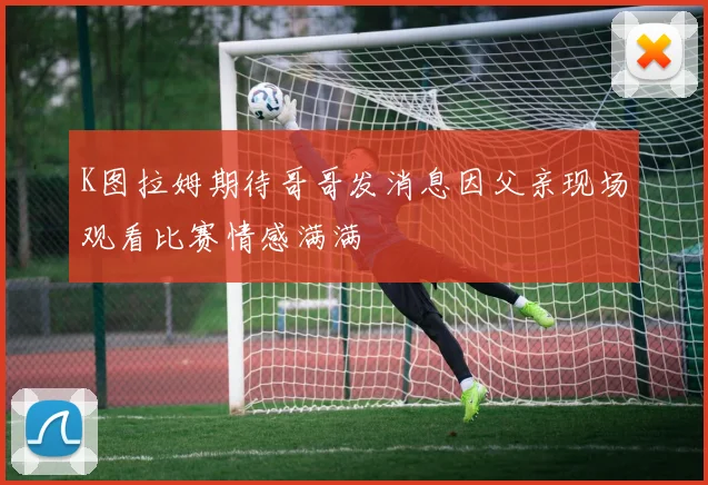 K图拉姆期待哥哥发消息因父亲现场观看比赛情感满满