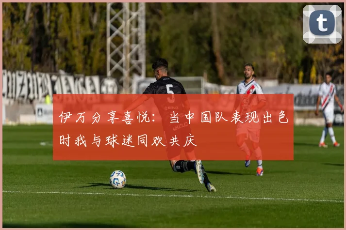 伊万分享喜悦：当中国队表现出色时我与球迷同欢共庆
