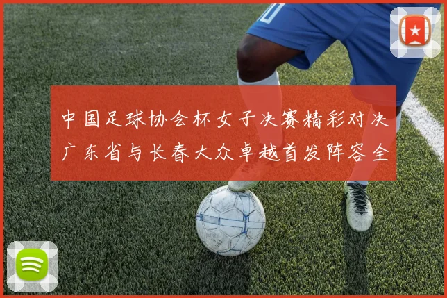 中国足球协会杯女子决赛精彩对决广东省与长春大众卓越首发阵容全面解析