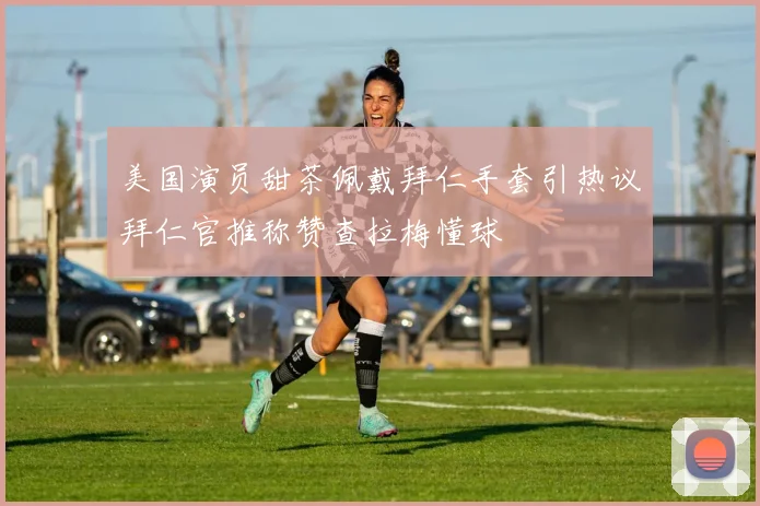 美国演员甜茶佩戴拜仁手套引热议拜仁官推称赞查拉梅懂球