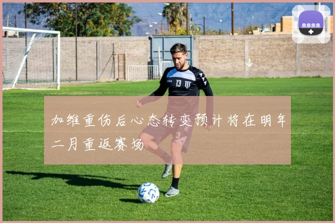 加维重伤后心态转变预计将在明年二月重返赛场