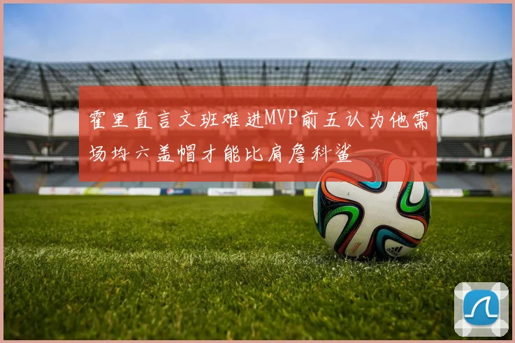 霍里直言文班难进MVP前五认为他需场均六盖帽才能比肩詹科鲨