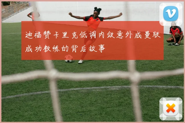 迪福赞卡里克低调内敛意外成曼联成功教练的背后故事
