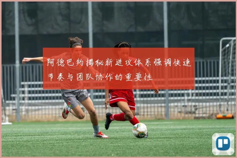 阿德巴约揭秘新进攻体系强调快速节奏与团队协作的重要性