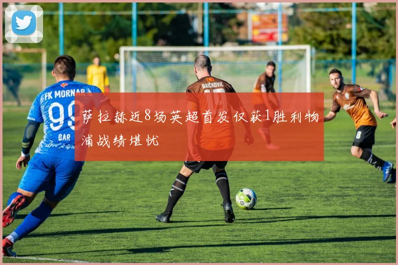 萨拉赫近8场英超首发仅获1胜利物浦战绩堪忧