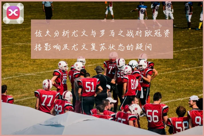 佐夫分析尤文与罗马之战对欧冠资格影响及尤文复苏状态的疑问