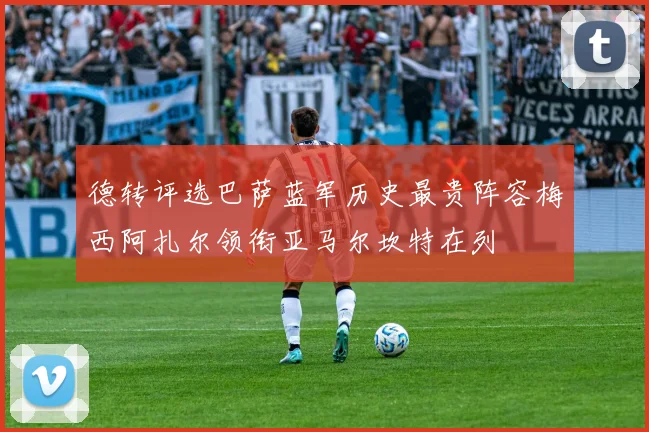 德转评选巴萨蓝军历史最贵阵容梅西阿扎尔领衔亚马尔坎特在列
