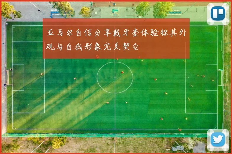 亚马尔自信分享戴牙套体验称其外观与自我形象完美契合