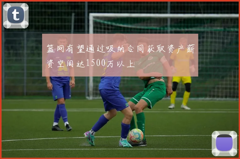 篮网有望通过吸纳合同获取资产薪资空间达1500万以上