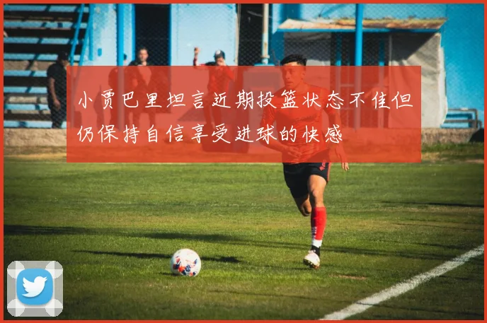 小贾巴里坦言近期投篮状态不佳但仍保持自信享受进球的快感
