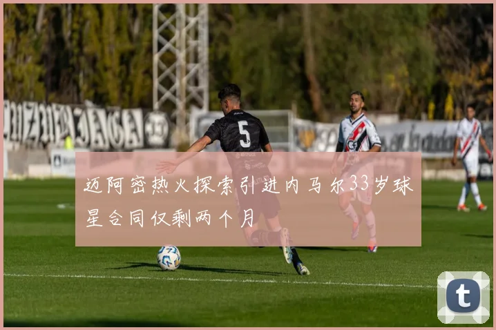 迈阿密热火探索引进内马尔33岁球星合同仅剩两个月