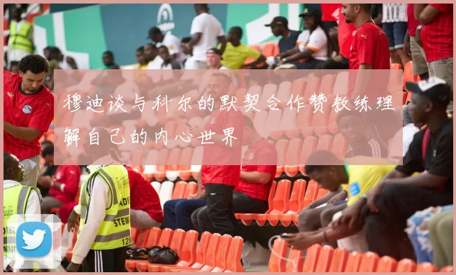 穆迪谈与科尔的默契合作赞教练理解自己的内心世界