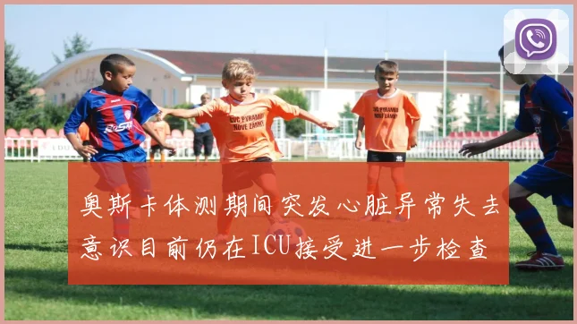 奥斯卡体测期间突发心脏异常失去意识目前仍在ICU接受进一步检查