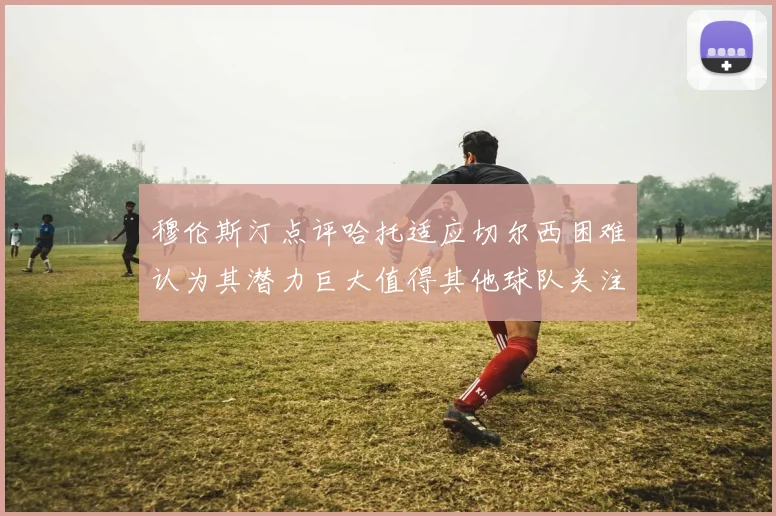 穆伦斯汀点评哈托适应切尔西困难认为其潜力巨大值得其他球队关注