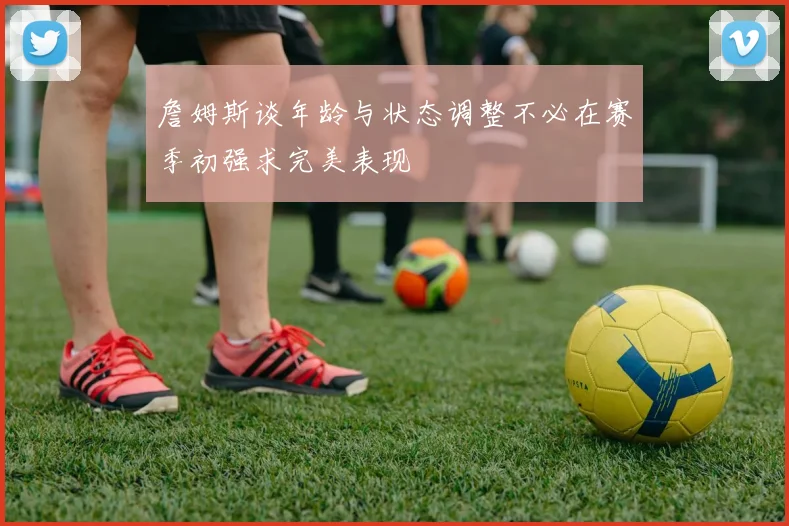 詹姆斯谈年龄与状态调整不必在赛季初强求完美表现