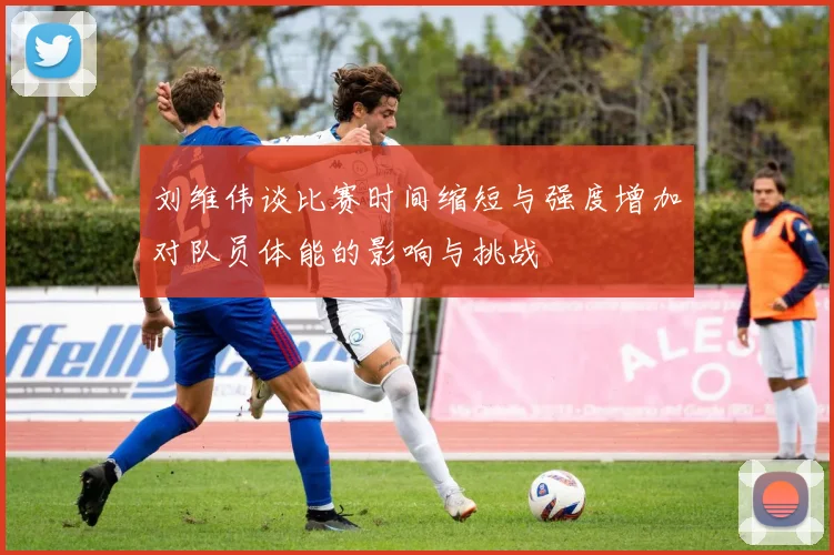 刘维伟谈比赛时间缩短与强度增加对队员体能的影响与挑战