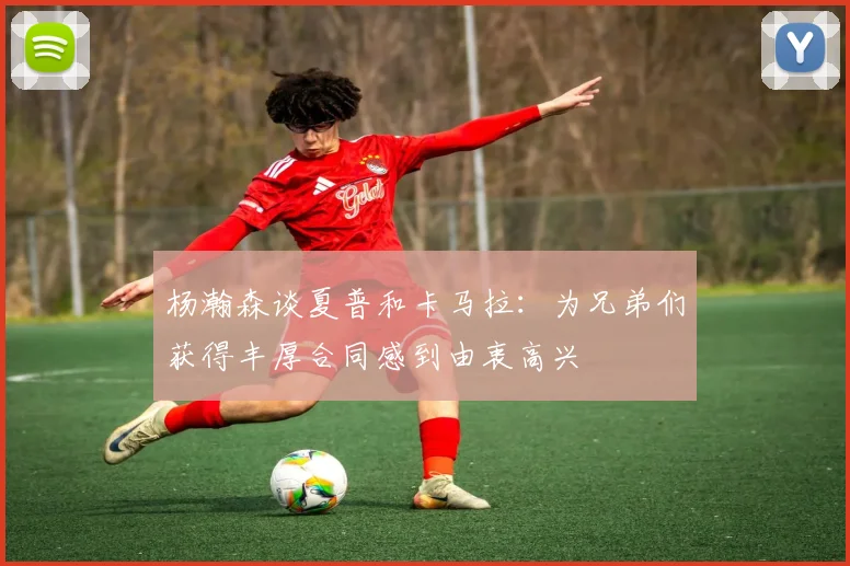 杨瀚森谈夏普和卡马拉：为兄弟们获得丰厚合同感到由衷高兴