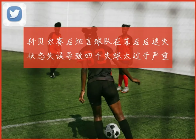 科贝尔赛后坦言球队在落后后迷失状态失误导致四个失球太过于严重