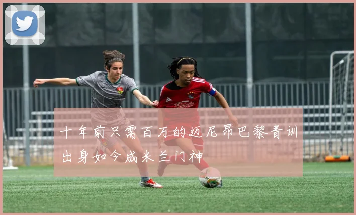 十年前只需百万的迈尼昂巴黎青训出身如今成米兰门神